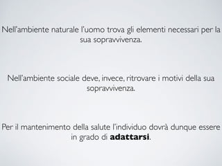Nell’ambiente naturale l’uomo trova gli elementi necessari per la
sua sopravvivenza.
Nell’ambiente sociale deve, invece, ritrovare i motivi della sua
sopravvivenza.
Per il mantenimento della salute l’individuo dovrà dunque essere
in grado di adattarsi.
 