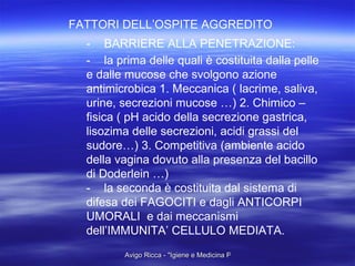 FATTORI DELL’OSPITE AGGREDITO - BARRIERE ALLA PENETRAZIONE: - la prima delle quali è costituita dalla pelle e dalle mucose che svolgono azione antimicrobica 1. Meccanica ( lacrime, saliva, urine, secrezioni mucose …) 2. Chimico – fisica ( pH acido della secrezione gastrica, lisozima delle secrezioni, acidi grassi del sudore…) 3. Competitiva (ambiente acido della vagina dovuto alla presenza del bacillo di Doderlein …) - la seconda è costituita dal sistema di difesa dei FAGOCITI e dagli ANTICORPI UMORALI  e dai meccanismi dell’IMMUNITA’ CELLULO MEDIATA. 