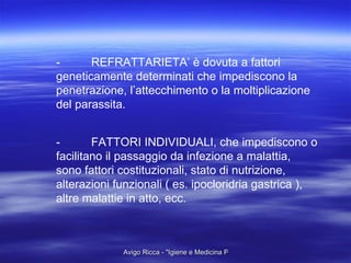 - REFRATTARIETA’ è dovuta a fattori geneticamente determinati che impediscono la penetrazione, l’attecchimento o la moltiplicazione del parassita.  - FATTORI INDIVIDUALI, che impediscono o facilitano il passaggio da infezione a malattia,  sono fattori costituzionali, stato di nutrizione, alterazioni funzionali ( es. ipocloridria gastrica ), altre malattie in atto, ecc.  