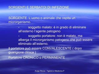 SORGENTI E SERBATOI DI INFEZIONE SORGENTE. L’uomo o animale che ospita un microrganismo. - soggetto malato: è in grado di eliminare all’esterno l’agente patogeno - soggetto portatore: non è malato, ma alberga il microrganismo patogeno che può essere eliminato all’esterno. Il portatore può essere CONVALESCENTE ( dopo guarigione clinica ) Portatore CRONICO o PERMANENTE 