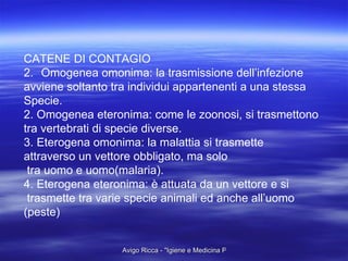CATENE DI CONTAGIO Omogenea omonima: la trasmissione dell’infezione  avviene soltanto tra individui appartenenti a una stessa  Specie. 2. Omogenea eteronima: come le zoonosi, si trasmettono  tra vertebrati di specie diverse. 3. Eterogena omonima: la malattia si trasmette  attraverso un vettore obbligato, ma solo tra uomo e uomo(malaria). 4. Eterogena eteronima: è attuata da un vettore e si trasmette tra varie specie animali ed anche all’uomo (peste) 