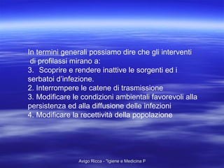 In termini generali possiamo dire che gli interventi di profilassi mirano a: Scoprire e rendere inattive le sorgenti ed i  serbatoi d’infezione. 2. Interrompere le catene di trasmissione 3. Modificare le condizioni ambientali favorevoli alla  persistenza ed alla diffusione delle infezioni 4. Modificare la recettività della popolazione 