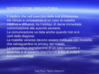 NOTIFICAZIONE OBBLIGATORIA Il medico che nell’esercizio della sua professione sia venuto a conoscenza di un caso di malattia  infettiva e diffusiva, ha l’obbligo di darne immediata  comunicazione alle autorità sanitarie. La comunicazione va data anche quando non si è certi della diagnosi. Le malattie veneree devono essere notificate con modalità che salvaguardino la privacy del malato. La tempestiva segnalazione di un caso sospetto o accertato è di estrema importanza ai fini di evitare  successivi contagi. 