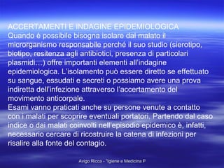 ACCERTAMENTI E INDAGINE EPIDEMIOLOGICA Quando è possibile bisogna isolare dal malato il  microrganismo responsabile perché il suo studio (sierotipo, biotipo, resitenza agli antibiotici, presenza di particolari  plasmidi…) offre importanti elementi all’indagine  epidemiologica. L’isolamento può essere diretto se effettuato su sangue, essudati e secreti o possiamo avere una prova  indiretta dell’infezione attraverso l’accertamento del  movimento anticorpale. Esami vanno praticati anche su persone venute a contatto  con i malati per scoprire eventuali portatori. Partendo dal caso  indice o dai malati coinvolti nell’episodio epidemico è, infatti,  necessario cercare di ricostruire la catena di infezioni per  risalire alla fonte del contagio. 