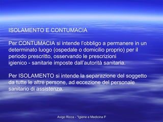 ISOLAMENTO E CONTUMACIA Per CONTUMACIA si intende l’obbligo a permanere in un  determinato luogo (ospedale o domicilio proprio) per il  periodo prescritto, osservando le prescrizioni  igienico - sanitarie imposte dall’autorità sanitaria. Per ISOLAMENTO si intende la separazione del soggetto da tutte le altre persone, ad eccezione del personale  sanitario di assistenza. 