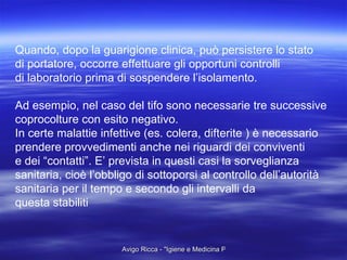 Quando, dopo la guarigione clinica, può persistere lo stato di portatore, occorre effettuare gli opportuni controlli di laboratorio prima di sospendere l’isolamento. Ad esempio, nel caso del tifo sono necessarie tre successive coprocolture con esito negativo. In certe malattie infettive (es. colera, difterite ) è necessario prendere provvedimenti anche nei riguardi dei conviventi  e dei “contatti”. E’ prevista in questi casi la sorveglianza  sanitaria, cioè l’obbligo di sottoporsi al controllo dell’autorità sanitaria per il tempo e secondo gli intervalli da questa stabiliti 