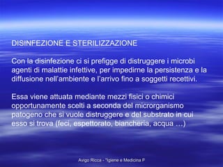 DISINFEZIONE E STERILIZZAZIONE Con la disinfezione ci si prefigge di distruggere i microbi  agenti di malattie infettive, per impedirne la persistenza e la diffusione nell’ambiente e l’arrivo fino a soggetti recettivi. Essa viene attuata mediante mezzi fisici o chimici  opportunamente scelti a seconda del microrganismo  patogeno che si vuole distruggere e del substrato in cui  esso si trova (feci, espettorato, biancheria, acqua …) 