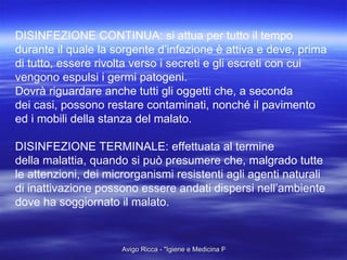 DISINFEZIONE CONTINUA: si attua per tutto il tempo durante il quale la sorgente d’infezione è attiva e deve, prima di tutto, essere rivolta verso i secreti e gli escreti con cui  vengono espulsi i germi patogeni. Dovrà riguardare anche tutti gli oggetti che, a seconda  dei casi, possono restare contaminati, nonché il pavimento  ed i mobili della stanza del malato. DISINFEZIONE TERMINALE: effettuata al termine  della malattia, quando si può presumere che, malgrado tutte le attenzioni, dei microrganismi resistenti agli agenti naturali  di inattivazione possono essere andati dispersi nell’ambiente dove ha soggiornato il malato. 