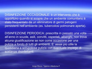 DISINFEZIONE OCCASIONALE: è un intervento che è opportuno quando si scopre che un ambiente comunitario è stato frequentato da un eliminatore di germi patogeni  persistenti nell’ambiente (es. tubercolosi polmonare aperta). DISINFEZIONE PERIODICA: prescritta in passato una volta  all’anno in scuole, asili, convitti, ospedali, alberghi, non trova  alcuna giustificazione se non come occasione per una  pulizia a fondo di tutti gli ambienti. E’ assai più utile la quotidiana e scrupolosa pulizia con eventuale impiego di  sostanze disinfettanti. 
