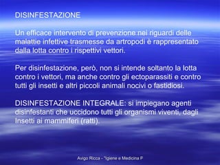 DISINFESTAZIONE Un efficace intervento di prevenzione nei riguardi delle malattie infettive trasmesse da artropodi è rappresentato  dalla lotta contro i rispettivi vettori. Per disinfestazione, però, non si intende soltanto la lotta contro i vettori, ma anche contro gli ectoparassiti e contro tutti gli insetti e altri piccoli animali nocivi o fastidiosi. DISINFESTAZIONE INTEGRALE: si impiegano agenti disinfestanti che uccidono tutti gli organismi viventi, dagli Insetti ai mammiferi (ratti). 