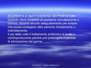 SCOPERTA E INATTIVAZIONE DEI PORTATORI Quando viene scoperto un portatore convalescente o  cronico, occorre istruirlo adeguatamente per evitare  che possa contagiare altre persone direttamente o  Indirettamente. Il più delle volte il trattamento antibiotico è inutile o  controproducente perché può prolungare il periodo  di eliminazione del germe.  