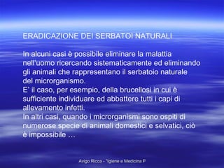 ERADICAZIONE DEI SERBATOI NATURALI In alcuni casi è possibile eliminare la malattia  nell’uomo ricercando sistematicamente ed eliminando gli animali che rappresentano il serbatoio naturale  del microrganismo. E’ il caso, per esempio, della brucellosi in cui è sufficiente individuare ed abbattere tutti i capi di  allevamento infetti. In altri casi, quando i microrganismi sono ospiti di  numerose specie di animali domestici e selvatici, ciò è impossibile … 