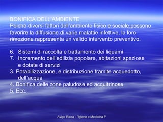 BONIFICA DELL’AMBIENTE Poiché diversi fattori dell’ambiente fisico e sociale possono  favorire la diffusione di varie malattie infettive, la loro  rimozione rappresenta un valido intervento preventivo. Sistemi di raccolta e trattamento dei liquami Incremento dell’edilizia popolare, abitazioni spaziose  e dotate di servizi 3. Potabilizzazione, e distribuzione tramite acquedotto, dell’acqua 4. Bonifica delle zone paludose ed acquitrinose 5. Ecc. 