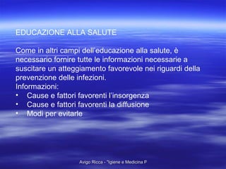 EDUCAZIONE ALLA SALUTE Come in altri campi dell’educazione alla salute, è  necessario fornire tutte le informazioni necessarie a  suscitare un atteggiamento favorevole nei riguardi della prevenzione delle infezioni. Informazioni:  Cause e fattori favorenti l’insorgenza Cause e fattori favorenti la diffusione Modi per evitarle 