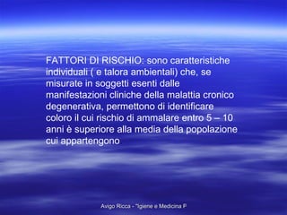 FATTORI DI RISCHIO: sono caratteristiche individuali ( e talora ambientali) che, se misurate in soggetti esenti dalle manifestazioni cliniche della malattia cronico degenerativa, permettono di identificare coloro il cui rischio di ammalare entro 5 – 10 anni è superiore alla media della popolazione cui appartengono . 