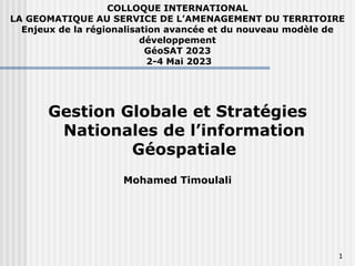 COLLOQUE INTERNATIONAL
LA GEOMATIQUE AU SERVICE DE L’AMENAGEMENT DU TERRITOIRE
Enjeux de la régionalisation avancée et du nouveau modèle de
développement
GéoSAT 2023
2-4 Mai 2023
1
Gestion Globale et Stratégies
Nationales de l’information
Géospatiale
Mohamed Timoulali
 