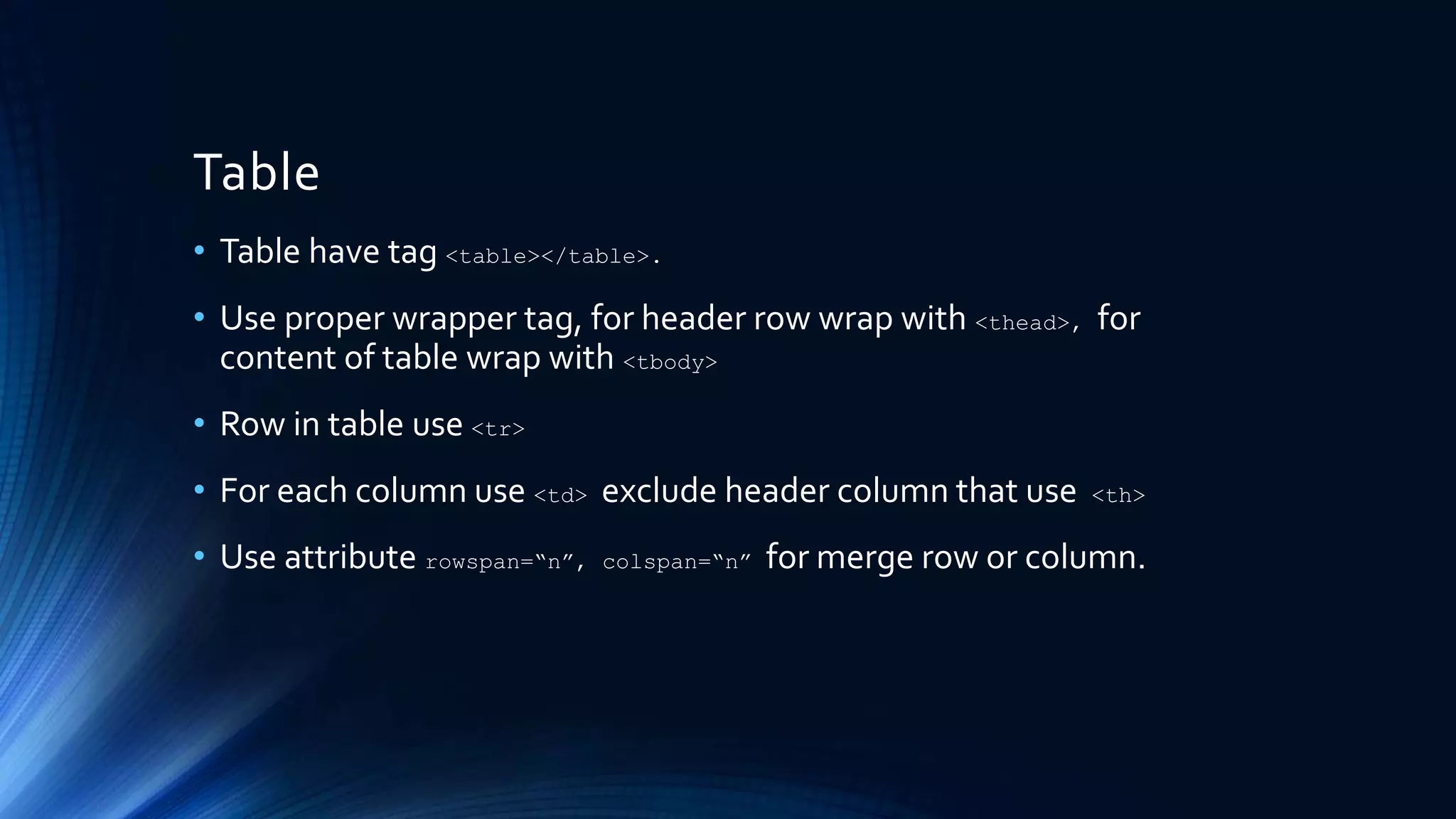 Table
• Table have tag <table></table>.
• Use proper wrapper tag, for header row wrap with <thead>, for
content of table wrap with <tbody>
• Row in table use <tr>
• For each column use <td> exclude header column that use <th>
• Use attribute rowspan=“n”, colspan=“n” for merge row or column.
 
