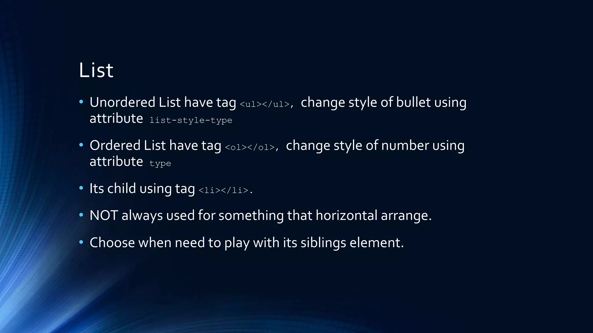 List
• Unordered List have tag <ul></ul>, change style of bullet using
attribute list-style-type
• Ordered List have tag <ol></ol>, change style of number using
attribute type
• Its child using tag <li></li>.
• NOT always used for something that horizontal arrange.
• Choose when need to play with its siblings element.
 
