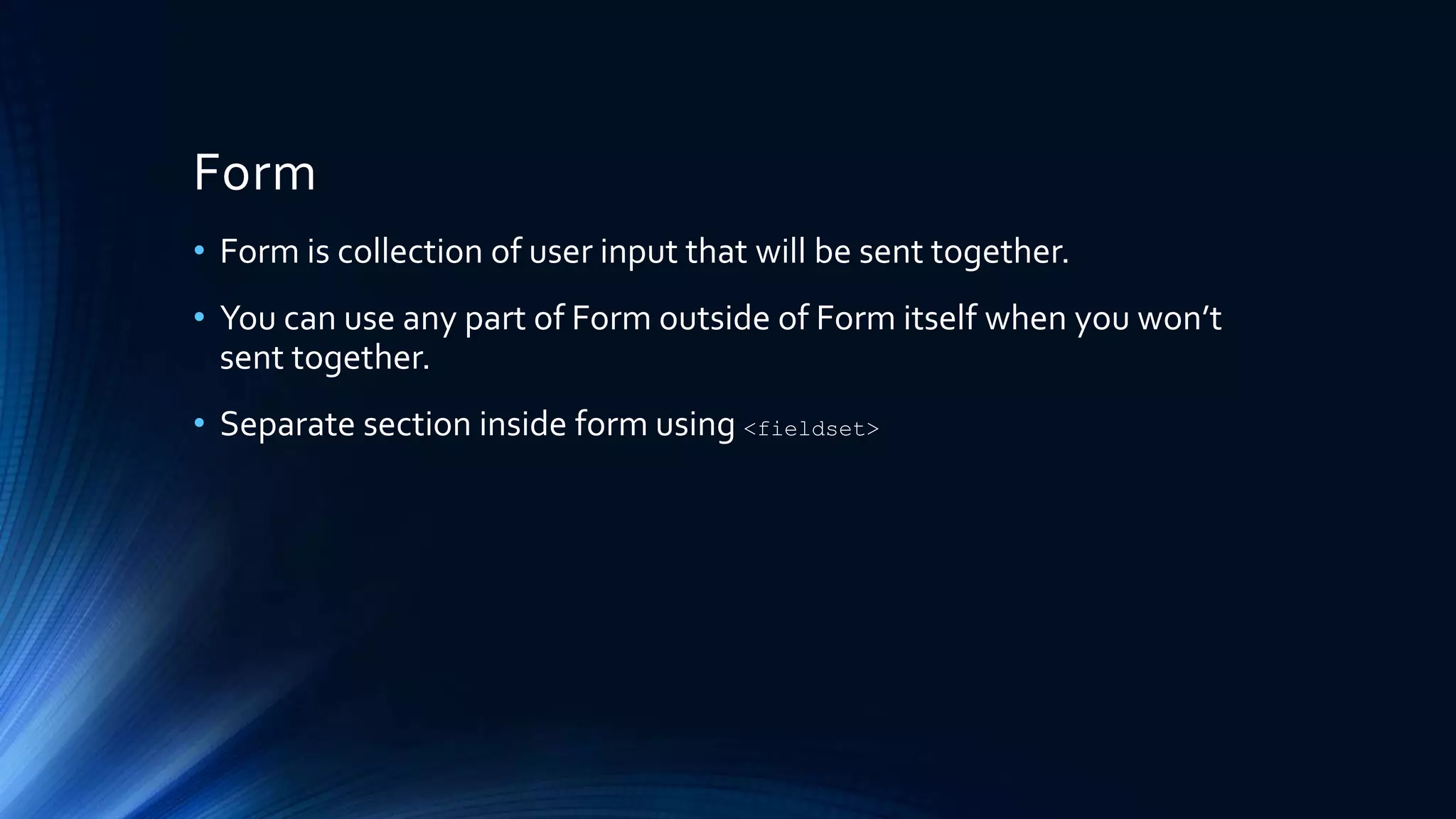 Form
• Form is collection of user input that will be sent together.
• You can use any part of Form outside of Form itself when you won’t
sent together.
• Separate section inside form using <fieldset>
 