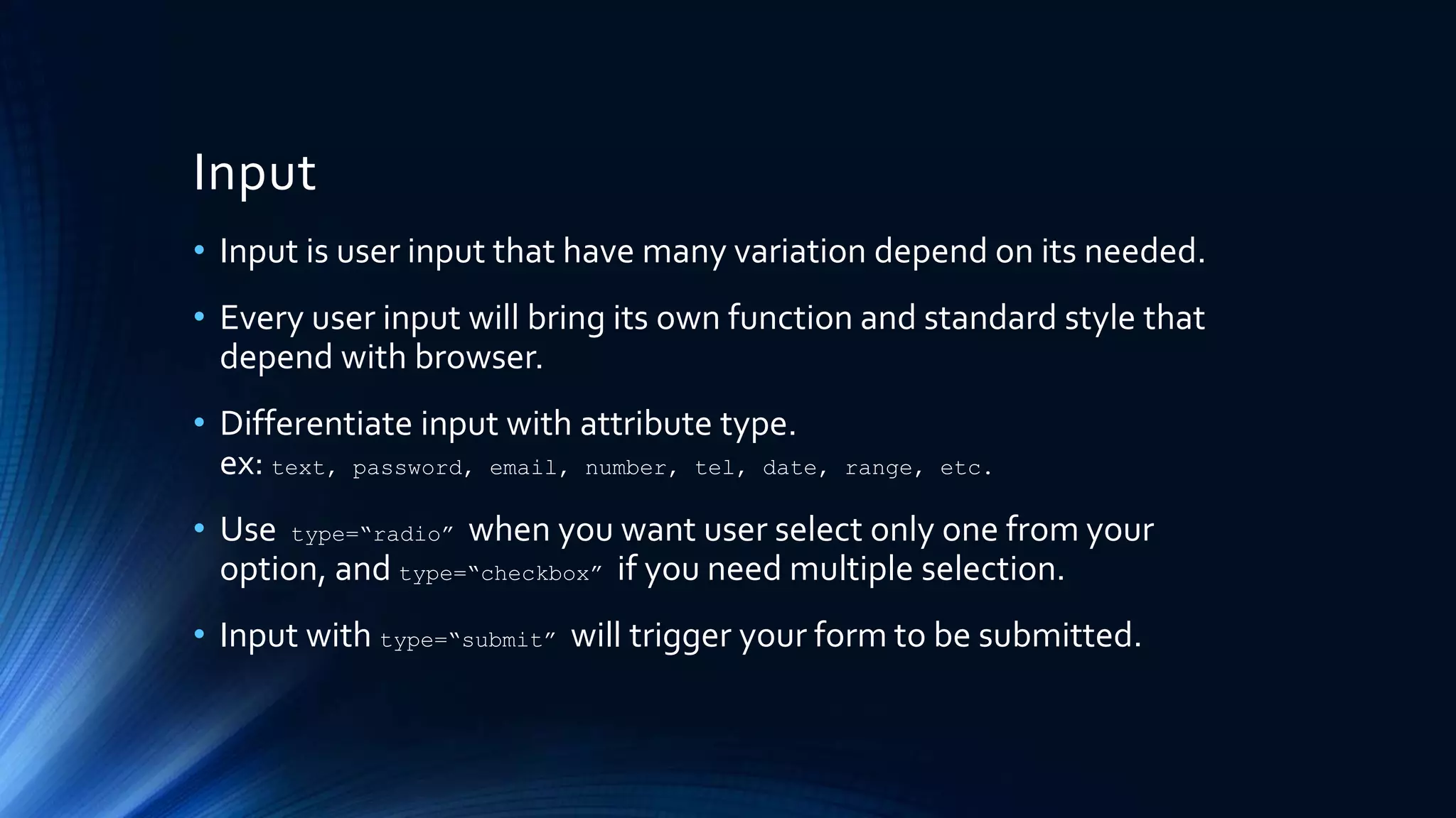 Input
• Input is user input that have many variation depend on its needed.
• Every user input will bring its own function and standard style that
depend with browser.
• Differentiate input with attribute type.
ex: text, password, email, number, tel, date, range, etc.
• Use type=“radio” when you want user select only one from your
option, and type=“checkbox” if you need multiple selection.
• Input with type=“submit” will trigger your form to be submitted.
 