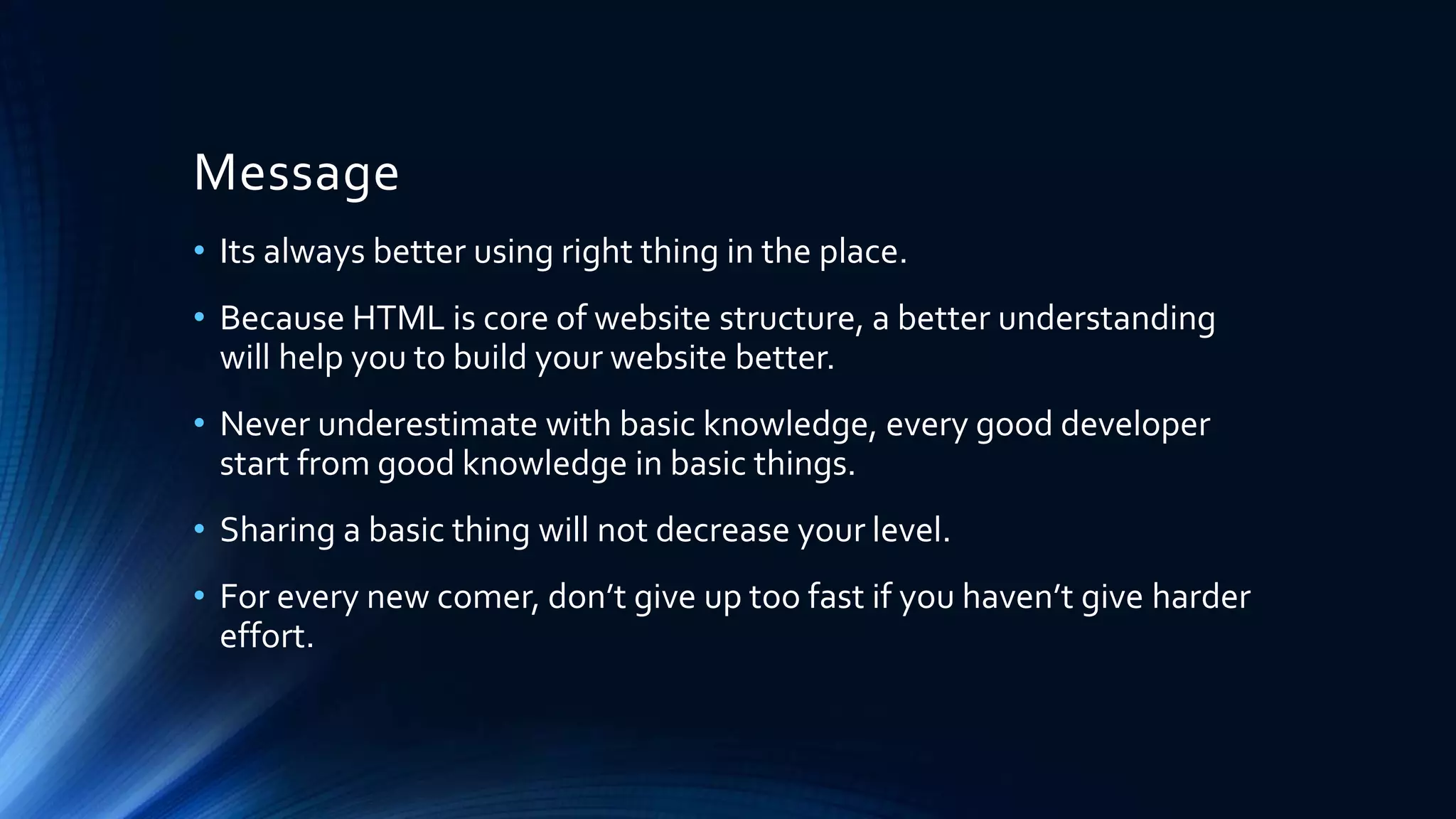Message
• Its always better using right thing in the place.
• Because HTML is core of website structure, a better understanding
will help you to build your website better.
• Never underestimate with basic knowledge, every good developer
start from good knowledge in basic things.
• Sharing a basic thing will not decrease your level.
• For every new comer, don’t give up too fast if you haven’t give harder
effort.
 