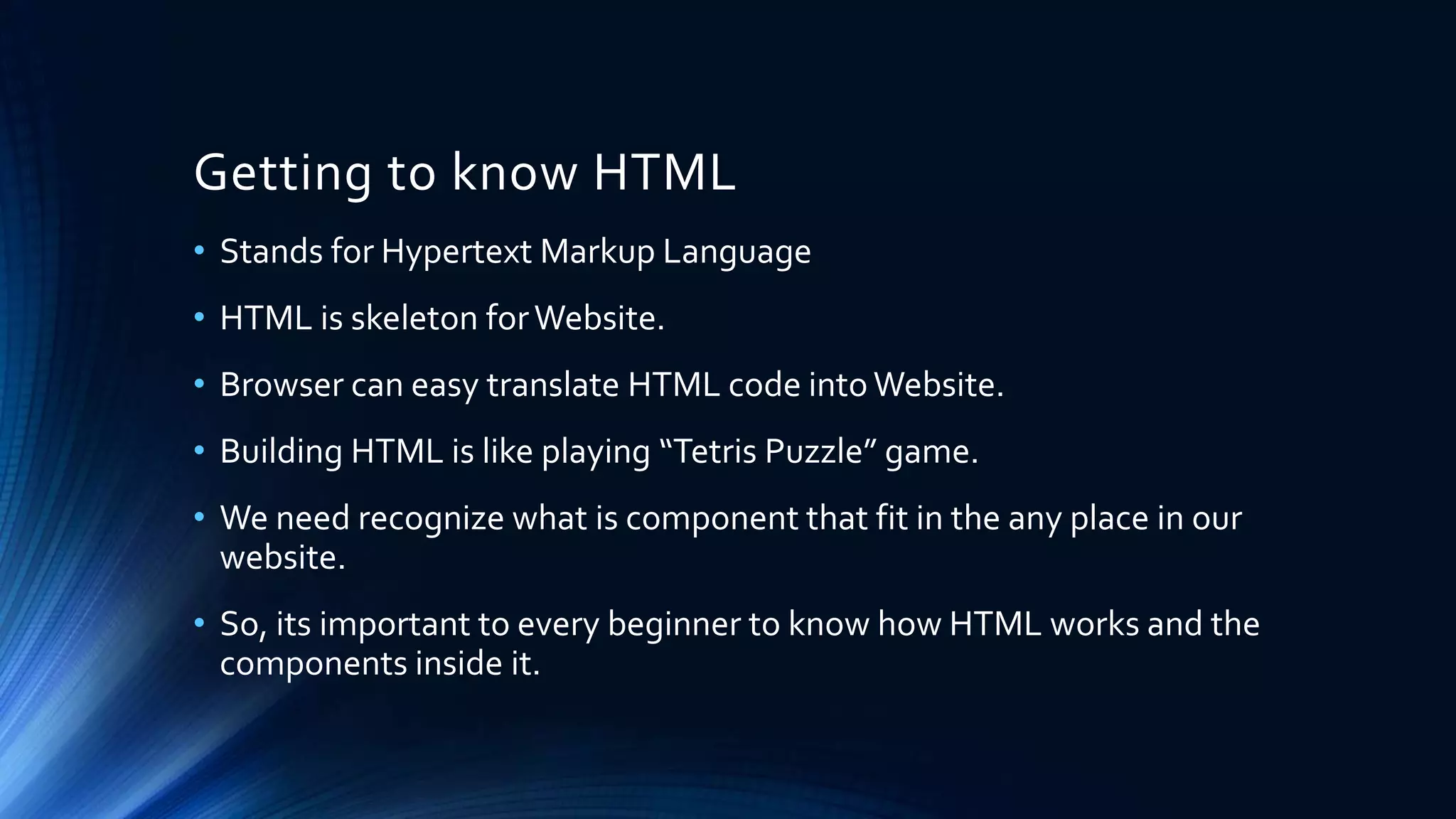 Getting to know HTML
• Stands for Hypertext Markup Language
• HTML is skeleton forWebsite.
• Browser can easy translate HTML code intoWebsite.
• Building HTML is like playing “Tetris Puzzle” game.
• We need recognize what is component that fit in the any place in our
website.
• So, its important to every beginner to know how HTML works and the
components inside it.
 