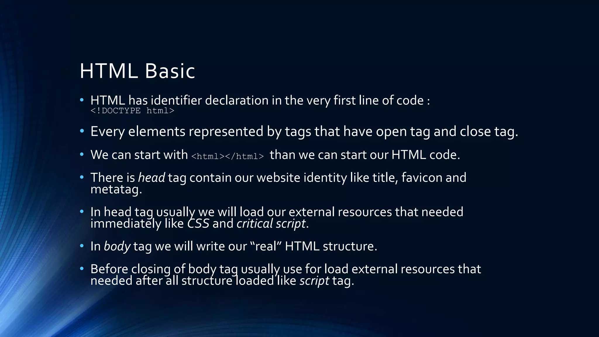 HTML Basic
• HTML has identifier declaration in the very first line of code :
<!DOCTYPE html>
• Every elements represented by tags that have open tag and close tag.
• We can start with <html></html> than we can start our HTML code.
• There is head tag contain our website identity like title, favicon and
metatag.
• In head tag usually we will load our external resources that needed
immediately like CSS and critical script.
• In body tag we will write our “real” HTML structure.
• Before closing of body tag usually use for load external resources that
needed after all structure loaded like script tag.
 