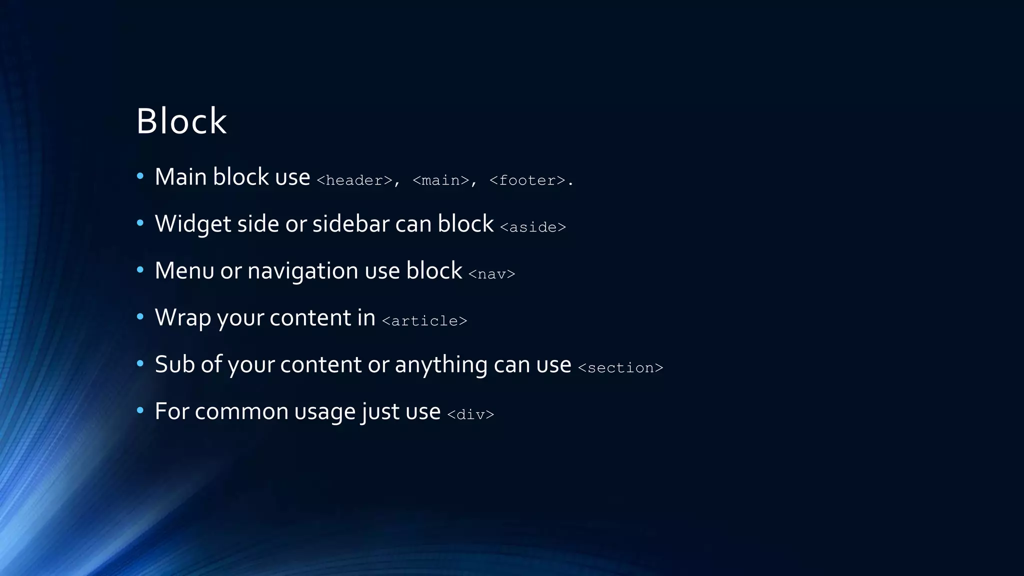 Block
• Main block use <header>, <main>, <footer>.
• Widget side or sidebar can block <aside>
• Menu or navigation use block <nav>
• Wrap your content in <article>
• Sub of your content or anything can use <section>
• For common usage just use <div>
 
