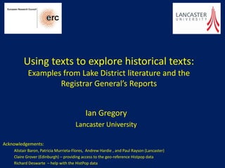 Using texts to explore historical texts:
           Examples from Lake District literature and the
                   Registrar General’s Reports


                                            Ian Gregory
                                      Lancaster University

Acknowledgements:
    Alistair Baron, Patricia Murrieta-Flores, Andrew Hardie , and Paul Rayson (Lancaster)
    Claire Grover (Edinburgh) – providing access to the geo-reference Histpop data
    Richard Deswarte – help with the HistPop data
 