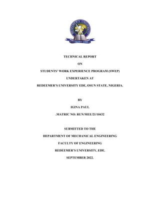 TECHNICAL REPORT
ON
STUDENTS’ WORK EXPERIENCE PROGRAM (SWEP)
UNDERTAKEN AT
REDEEMER’S UNIVERSITY EDE, OSUN STATE, NIGERIA.
BY
IGINA PAUL
.MATRIC NO: RUN/MEE/21/10432
SUBMITTED TO THE
DEPARTMENT OF MECHANICAL ENGINEERING
FACULTY OF ENGINEERING
REDEEMER’S UNIVERSITY, EDE.
SEPTEMBER 2022.
 