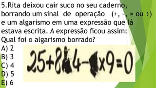 5.Rita deixou cair suco no seu caderno,
borrando um sinal de operação (+, –, × ou ÷)
e um algarismo em uma expressão que lá
estava escrita. A expressão ﬁcou assim:
Qual foi o algarismo borrado?
A) 2
B) 3
C) 4
D) 5
E) 6
 