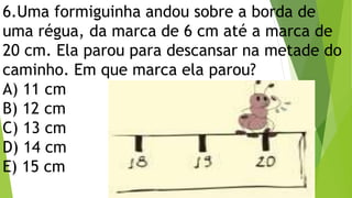 6.Uma formiguinha andou sobre a borda de
uma régua, da marca de 6 cm até a marca de
20 cm. Ela parou para descansar na metade do
caminho. Em que marca ela parou?
A) 11 cm
B) 12 cm
C) 13 cm
D) 14 cm
E) 15 cm
 