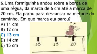 6.Uma formiguinha andou sobre a borda de
uma régua, da marca de 6 cm até a marca de
20 cm. Ela parou para descansar na metade do
caminho. Em que marca ela parou?
A) 11 cm
B) 12 cm
C) 13 cm
D) 14 cm
E) 15 cm
 
