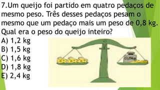7.Um queijo foi partido em quatro pedaços de
mesmo peso. Três desses pedaços pesam o
mesmo que um pedaço mais um peso de 0,8 kg.
Qual era o peso do queijo inteiro?
A) 1,2 kg
B) 1,5 kg
C) 1,6 kg
D) 1,8 kg
E) 2,4 kg
 