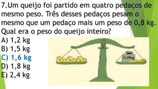 7.Um queijo foi partido em quatro pedaços de
mesmo peso. Três desses pedaços pesam o
mesmo que um pedaço mais um peso de 0,8 kg.
Qual era o peso do queijo inteiro?
A) 1,2 kg
B) 1,5 kg
C) 1,6 kg
D) 1,8 kg
E) 2,4 kg
 
