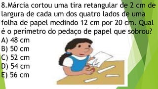 8.Márcia cortou uma tira retangular de 2 cm de
largura de cada um dos quatro lados de uma
folha de papel medindo 12 cm por 20 cm. Qual
é o perímetro do pedaço de papel que sobrou?
A) 48 cm
B) 50 cm
C) 52 cm
D) 54 cm
E) 56 cm
 