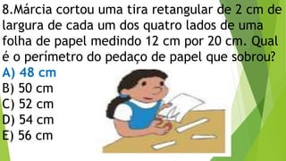 8.Márcia cortou uma tira retangular de 2 cm de
largura de cada um dos quatro lados de uma
folha de papel medindo 12 cm por 20 cm. Qual
é o perímetro do pedaço de papel que sobrou?
A) 48 cm
B) 50 cm
C) 52 cm
D) 54 cm
E) 56 cm
 