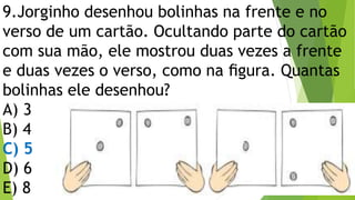 9.Jorginho desenhou bolinhas na frente e no
verso de um cartão. Ocultando parte do cartão
com sua mão, ele mostrou duas vezes a frente
e duas vezes o verso, como na ﬁgura. Quantas
bolinhas ele desenhou?
A) 3
B) 4
C) 5
D) 6
E) 8
 