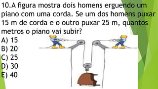 10.A ﬁgura mostra dois homens erguendo um
piano com uma corda. Se um dos homens puxar
15 m de corda e o outro puxar 25 m, quantos
metros o piano vai subir?
A) 15
B) 20
C) 25
D) 30
E) 40
 