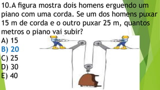 10.A ﬁgura mostra dois homens erguendo um
piano com uma corda. Se um dos homens puxar
15 m de corda e o outro puxar 25 m, quantos
metros o piano vai subir?
A) 15
B) 20
C) 25
D) 30
E) 40
 
