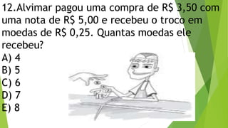 12.Alvimar pagou uma compra de R$ 3,50 com
uma nota de R$ 5,00 e recebeu o troco em
moedas de R$ 0,25. Quantas moedas ele
recebeu?
A) 4
B) 5
C) 6
D) 7
E) 8
 