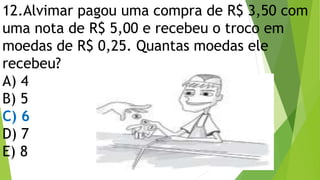 12.Alvimar pagou uma compra de R$ 3,50 com
uma nota de R$ 5,00 e recebeu o troco em
moedas de R$ 0,25. Quantas moedas ele
recebeu?
A) 4
B) 5
C) 6
D) 7
E) 8
 
