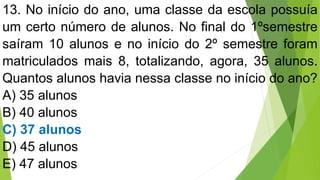 13. No início do ano, uma classe da escola possuía
um certo número de alunos. No final do 1ºsemestre
saíram 10 alunos e no início do 2º semestre foram
matriculados mais 8, totalizando, agora, 35 alunos.
Quantos alunos havia nessa classe no início do ano?
A) 35 alunos
B) 40 alunos
C) 37 alunos
D) 45 alunos
E) 47 alunos
 