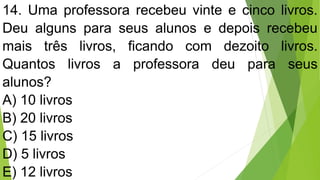 14. Uma professora recebeu vinte e cinco livros.
Deu alguns para seus alunos e depois recebeu
mais três livros, ficando com dezoito livros.
Quantos livros a professora deu para seus
alunos?
A) 10 livros
B) 20 livros
C) 15 livros
D) 5 livros
E) 12 livros
 