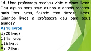 14. Uma professora recebeu vinte e cinco livros.
Deu alguns para seus alunos e depois recebeu
mais três livros, ficando com dezoito livros.
Quantos livros a professora deu para seus
alunos?
A) 10 livros
B) 20 livros
C) 15 livros
D) 5 livros
E) 12 livros
 