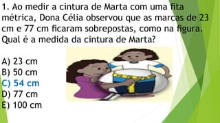 1. Ao medir a cintura de Marta com uma ﬁta
métrica, Dona Célia observou que as marcas de 23
cm e 77 cm ﬁcaram sobrepostas, como na ﬁgura.
Qual é a medida da cintura de Marta?
A) 23 cm
B) 50 cm
C) 54 cm
D) 77 cm
E) 100 cm
 