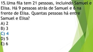 15.Uma ﬁla tem 21 pessoas, incluindo Samuel e
Elisa. Há 9 pessoas atrás de Samuel e 6 na
frente de Elisa. Quantas pessoas há entre
Samuel e Elisa?
A) 2
B) 3
C) 4
D) 5
E) 6
 