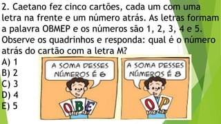 2. Caetano fez cinco cartões, cada um com uma
letra na frente e um número atrás. As letras formam
a palavra OBMEP e os números são 1, 2, 3, 4 e 5.
Observe os quadrinhos e responda: qual é o número
atrás do cartão com a letra M?
A) 1
B) 2
C) 3
D) 4
E) 5
 