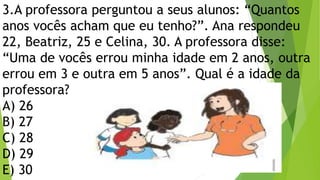 3.A professora perguntou a seus alunos: “Quantos
anos vocês acham que eu tenho?”. Ana respondeu
22, Beatriz, 25 e Celina, 30. A professora disse:
“Uma de vocês errou minha idade em 2 anos, outra
errou em 3 e outra em 5 anos”. Qual é a idade da
professora?
A) 26
B) 27
C) 28
D) 29
E) 30
 