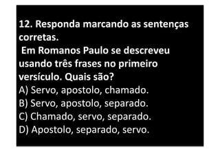 12. Responda marcando as sentenças
corretas.
Em Romanos Paulo se descreveu
usando três frases no primeiro
versículo. Quais são?
A) Servo, apostolo, chamado.
B) Servo, apostolo, separado.
C) Chamado, servo, separado.
D) Apostolo, separado, servo.
 